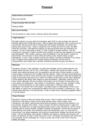 Proposal
1
Student Name and Number:
Millie Smith 394155
Project proposal title and date:
Free as a Bird
Main area of activity
I will be working in a video format, creating a factual documentary.
Target Audience
My target audience is young adults and teenagers aged 16-24 as well as people who own pet
birds/are against them being kept as pets. I hope to target these audiences with my product as my
documentary will discuss the ethics of keeping pet bird through interviewing bird owners and
hearing their points of view. I hope to change the mind of those who think it’s unfair and affirm
those who own birds. I will target this audience by discussing these topics and answering the
question: “Is it fair to keep birds as pets?”. In order to target a younger audience, I will use
conventional techniques in Netflix and BBC documentaries as these are also targeted at a younger
age demographic. This includes creating a sense of relatability in my final product, making my
documentary more laid back in nature whilst also telling a story. Despite having a target
demographic in mind, I hope to appeal to those who wouldn’t normally be interested in my chosen
topic. I’ll appeal to this audience by including aspects of loneliness and the want for
companionship (then finding that in animals), something that almost anyone can relate to.
Rationale:
Throughout this year I have developed my skills and knowledge around media production and
editing. Earlier this year I did my Year 1 FMP project, creating a film poster and trailer. I learnt
several video editing techniques from this experience and was able to further develop my skills
using premiere and become more confident with the software. I learnt a lot about using adjustment
layers as filters as well as colour correcting clips, through my experiments I was able to explore the
usage of recolouring light sources too. I learnt a lot editing my film trailer and the skills I developed
can be applied to this project when editing my short documentary. Specifically, learning how to
colour correct effectively will aid my editing in this project a lot as it’ll make my final product look
more refined and professional. I also worked on my adventure project this year, although I mainly
worked in pixel art animation as I was creating a video game, I still learnt some valuable
techniques I can transfer over to this project. I was able to gain an understanding of how to use
after effects to create more complicated text effects that can’t be achieved in premiere pro. I can
transfer these skills over to my documentary in order to create some interesting typography effects
in my final product.
Project Concept:
My project is based on birds and owning birds as pets. I want to create a short documentary
looking into more detail on what it’s like to keep domestic birds, if they’re happy, bird’s
mannerisms, and overall: learning facts about birds and getting to know the ones featured in my
documentary alongside their owners. I hope to explore the ethics of keeping birds in cages and
approach the project from an angle that keeping birds as pets is okay and ethical. I will try to shed
a positive light on owning pet birds, hopefully changing the viewpoints of those who are against it
whilst affirming bird owners. Bird ownership tends to be looked down upon, so I hope with my
documentary I can spread awareness and show the companionship between the pet bird and their
owner. I will be interviewing 2 bird owners of different age ranges to compare their answers and
inform the audience on what it’s really like to own a bird. I will explore the positivity that comes with
bird ownership and the challenges too, I hope to convey that it is fair to own birds if they are
healthy and happy.
 