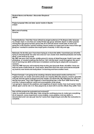 Proposal
1
Student Name and Number: Alexander Shepherd
390184
Project proposal title and date: social media in Sports
4/10/21
Main area of activity
Fanzine
Target Audience: I feel like I have refined my target audience of 16–24-year-olds because
my chosen topic is one that can easily fit that age group selected. Sport is rather popular
among that age group but this group also fit in with the social media side of what I am
going for in the fanzine I will be creating. Social media is a major part in the lives of this age
group so I wanted to combine two major parts of society in this day and age.
Rationale: So far this year I have been trying to re learn the skills I learnt last year all while
trying to develop those but also new ones so I can create more detailed products and really
show a new level to my work.
My FMP last year I felt I did the middle ground in terms of detail because I hadn’t ever used
photoshop or created anything like that so I felt I did the best I could throughout the year I
had of learning new skills while been in lockdown and having to adapt with every given
moment.
I feel the FMP last year will certainly help me this year because those old skills I have can
help me build a base block so I have some detail then find new ones and extend and push
my work to new levels and really show I’m learning and have another level.
Project Concept: I am going to be creating a fanzine about social media and how it’s
negatives such as racism and online abuse can majorly affect the players, mood in grounds
and just how the game is played and how results are dealt with. My inspiration for this was
seeing how some ‘fans’ took England’s heart-breaking loss in the Euro 2020 final to Italy
and how 3 players suffered awful and unacceptable racist abuse.
I am going to research the positives and negatives of social media; how much social media
affects sport and its role in it. How players try to deal with it and the effects they suffer from
How will the project be evaluated and reviewed?
I plan to evaluate every little step I take along the working journey to make sure everything
bit of research, every experiment, every mistake, every positive and new skills is
documented and I can see just how far I came from beginning to end after the evaluation is
complete.
 