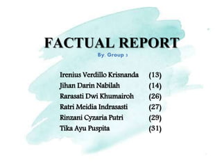 FACTUAL REPORT
Irenius Verdillo Krisnanda (13)
Jihan Darin Nabilah (14)
Rarasati Dwi Khumairoh (26)
Ratri Meidia Indrasasti (27)
Rinzani Cyzaria Putri (29)
Tika Ayu Puspita (31)
By. Group 3
 