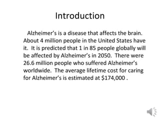 Introduction
Alzheimer’s is a disease that affects the brain.
About 4 million people in the United States have
it. It is predicted that 1 in 85 people globally will
be affected by Alzheimer’s in 2050. There were
26.6 million people who suffered Alzheimer’s
worldwide. The average lifetime cost for caring
for Alzheimer’s is estimated at $174,000 .
 