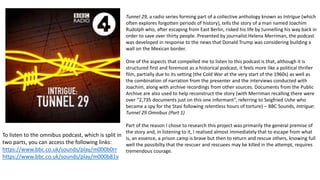Tunnel 29, a radio series forming part of a collective anthology known as Intrigue (which
often explores forgotten periods of history), tells the story of a man named Joachim
Rudolph who, after escaping from East Berlin, risked his life by tunnelling his way back in
order to save over thirty people. Presented by journalist Helena Merriman, the podcast
was developed in response to the news that Donald Trump was considering building a
wall on the Mexican border.
One of the aspects that compelled me to listen to this podcast is that, although it is
structured first and foremost as a historical podcast, it feels more like a political thriller
film, partially due to its setting (the Cold War at the very start of the 1960s) as well as
the combination of narration from the presenter and the interviews conducted with
Joachim, along with archive recordings from other sources. Documents from the Public
Archive are also used to help reconstruct the story (with Merriman recalling there were
over “2,735 documents just on this one informant”, referring to Seigfried Ushe who
became a spy for the Stasi following relentless hours of torture) – BBC Sounds, Intrigue:
Tunnel 29 Omnibus (Part 1)
Part of the reason I chose to research this project was primarily the general premise of
the story and, in listening to it, I realised almost immediately that to escape from what
is, an essence, a prison camp is brave but then to return and rescue others, knowing full
well the possibilty that the rescuer and rescuees may be killed in the attempt, requires
tremendous courage.
To listen to the omnibus podcast, which is split in
two parts, you can access the following links:
https://www.bbc.co.uk/sounds/play/m000b0rr
https://www.bbc.co.uk/sounds/play/m000b81v
 