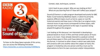 Context, style, techniques, content.
Link it back to your project. Why are you looking at this?
What are you learning from it? How will it affect your project?
Sound of Cinema is a radio program developed exclusively for BBC
Radio 3 and hosted by Matthew Sweet, in which he primarily
explores different topics (such as horror, space or real-life
historical events) and how music in films (be it an original score,
classical music or pop music) corresponds to these topics, with
excerpts from tracks pertinent to the topic in question being
played throughout the program.
I am looking at this because I am interested in developing a
podcast based on music in films and how certain pieces of music
cause us to react. I have already listened to a podcast centred
around deep space in films and I have determined from this that
the format, in contrast to other shows in which two radio hosts
will converse with one another about the subject at hand, this
program is hosted by only one person and thus must use his
observations to form his own conclusion and/or interpretation.
To listen to the Deep Space episode of this series,
you can access the following link below:
https://www.bbc.co.uk/sounds/play/m0008pmy
 