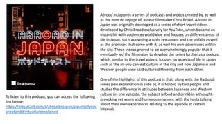 Abroad in Japan is a series of podcasts and videos created by, as well
as the nom de voyage of, auteur filmmaker Chris Broad. Abroad in
Japan was originally developed as a series of short travel videos
developed by Chris Broad exclusively for YouTube, which became an
instant hit with audiences worldwide and focuses on different areas of
life in Japan, such as owning a sushi restaurant and the pitfalls as well
as the promises that come with it, as well his own adventures within
the city. These videos proved to be overwhelmingly popular that it
eventually led the filmmaker to develop the series further as a podcast
which, similar to the travel videos, focuses on aspects of life in Japan
such as the all-you-can-eat culture in the city and how Japanese and
Western people view said culture differently from each other.
One of the highlights of this podcast is that, along with the Radiolab
series (see explanation in slide 6), it is hosted by two people and
studies the difference in attitudes between Japanese and Western
culture (in one episode, the subject is food and drink) in a thought-
provoking yet warm and humorous manner, with the hosts talking
about their own experiences relating to the episode at certain
intervals.
To listen to this podcast, you can access the following
link below:
https://play.acast.com/s/abroadinjapan/japansallyouc
aneatanddrinkcultureexplained
 