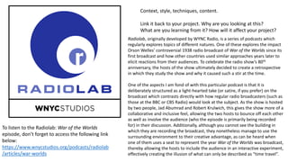 Context, style, techniques, content.
Link it back to your project. Why are you looking at this?
What are you learning from it? How will it affect your project?
Radiolab, originally developed by WYNC Radio, is a series of podcasts which
regularly explores topics of different natures. One of these explores the impact
Orson Welles’ controversial 1938 radio broadcast of War of the Worlds since its
first broadcast and how other countries used similar approaches years later to
elicit reactions from their audiences. To celebrate the radio show’s 80th
anniversary, the hosts of the show ultimately decided to create a retrospective
in which they study the show and why it caused such a stir at the time.
One of the aspects I am fond of with this particular podcast is that it is
deliberately structured as a light-hearted take (or satire, if you prefer) on the
broadcast which contrasts directly with how regular radio broadcasters (such as
those at the BBC or CBS Radio) would look at the subject. As the show is hosted
by two people, Jad Abumrad and Robert Krulwich, this gives the show more of a
collaborative and inclusive feel, allowing the two hosts to bounce off each other
as well as involve the audience (who the episode is primarily being recorded
for) in their discussion. Additionally, although you cannot see the building in
which they are recording the broadcast, they nonetheless manage to use the
surrounding environment to their creative advantage, as can be heard when
one of them uses a seat to represent the year War of the Worlds was broadcast,
thereby allowing the hosts to include the audience in an interactive experiment,
effectively creating the illusion of what can only be described as “time travel”.
To listen to the Radiolab: War of the Worlds
episode, don’t forget to access the following link
below:
https://www.wnycstudios.org/podcasts/radiolab
/articles/war-worlds
 