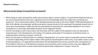 Research summary:
What are the key things I’ve learned from my research?
• When doing an audio retrospective and/or documentary about a certain subject, it is particularly important that you
are not just passionate but also have a significant amount of knowledge about the subject you are basing your
product on. This is particularly evident in the Radiolab episode focusing on the Orson Welles’ 1938 radio broadcast of
War of the Worlds, as broadcaster Jad Abumrad within several minutes of the opening of the episode reveals that he
came upon the broadcast in 2001 and how the story behind it fascinated him, eventually leading him to co-host a
retrospective 17 years later with Robert Krulwich at the Fitzgerald Theatre.
• Archive recordings as well as documents and interviews with the subject of the podcast’s story can also play an
important part in the development and creation of a podcast, particularly if it is based on an historical event, as
evidenced when listening to Intrigue: Tunnel 29.
• Music can also play an important part in a podcast's development, as it can be used to manipulate a person's feeling
or emotions depending on the subject matter of the product and atmosphere of the story. It can either create a sense
of otherworldliness, as is aptly demonstrated when the two Radiolab hosts set the scene for their retrospective on
Orson Welles' infamous sci-fi broadcast or paranoia and uncertainty, when Joachim and his crew start digging the
tunnel that will allow them to move underneath the Berlin Wall undetected in Intrigue: Tunnel 29.
 