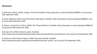 Bibliography:
1. Merriman, Helena. (2019). Intrigue: Tunnel 29. Available: https://www.bbc.co.uk/sounds/play/m000b0rr. Last accessed
18th September 2020.
2. Sweet, Matthew. (2019). Sound of Cinema: Deep Space. Available: https://www.bbc.co.uk/sounds/play/m0008pmy. Last
accessed 18th September 2020.
3. Haynes, Lucia & Horne, Eileen. (2020). This Thing of Darkness. Available: https://www.bbc.co.uk/sounds/play/m000fpn9.
Last accessed 18th September 2020.
4. Broad, Chris. (2020). Abroad in Japan. Available:
https://play.acast.com/s/abroadinjapan/japansallyoucaneatanddrinkcultureexplained. Last accessed 17th September 2020.
5. Abumrad, Jad & Krulwich, Robert. (2018). War of the Worlds. Available:
https://www.wnycstudios.org/podcasts/radiolab/articles/war-worlds. Last accessed 17th September 2020.
 