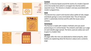 Context
Modul is a fanzine based around the works of a modern Spanish
artist (Fernando Fom) which is arranged into themes within
separate issues. This fanzine is modern and was assembled with
modern programmes.
Style
This fanzine has a warm and neutral colour pallet of reds, beiges
and blacks giving it a very minimalistic feel. The art featured
within is extremely minimal and fits with the issues colour
scheme.
Techniques
The fanzine is made with modern methods and uses word
processing as it is online based. The artwork used takes up 1 page
on each double page spread. The fonts used are solely sans serif
to give it a modern feel.
Content
All pages after the intro are dedicated to titled artworks, other
bodies are explaining what the fanzine is about and a contents
page.
 