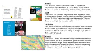 Context
This fanzine is made to inspire its readers to shape their
environment after the COVID-19 period. This is a very modern
fanzine and so will be made using modern creative applications.
Style
The style of the fanzine is very ‘modern’ with bright bold colour
scheme (mostly primary colours). There is also simple geometric
shapes as well as off centre text placement and solely sans serif
fonts, all adding to the ‘modern’ motif.
Techniques
This fanzine was made solely digitally, any images from within the
fanzine aren't original however are poignant and relevant to the
subject and do look good when taking up a single page. All the
text is word processed .
Content
The written content is done in a traditionally newspaper fashion
as in standard articles in columns with quotes woven in. In terms
of visual content images follow the newspaper trend with being
relevant to the article and not much else, however introducing
the segment is a visually pleasing double page spread.
 