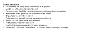 Research summary
• Fanzine does not holey follow conventions of magazines
• Most if not all fanzines have an indie feel.
• Colour schemes should be consistent or consistently inconsistent throughout
• Hand drawn assets generally add to the feel of the fanzine
• Original assets are better received
• Written content is mostly minimal paragraphs or columns
• Images can take up an entire page if needed
• Text type should be more consistent
• Length of fanzines are around 8- 32 pages on average
• Front covers can be non conventional i.e. title and image or even just an image
 