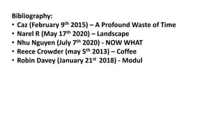 Bibliography:
• Caz (February 9th 2015) – A Profound Waste of Time
• Narel R (May 17th 2020) – Landscape
• Nhu Nguyen (July 7th 2020) - NOW WHAT
• Reece Crowder (may 5th 2013) – Coffee
• Robin Davey (January 21st 2018) - Modul
 