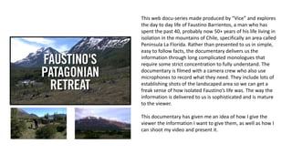 This web docu-series made produced by “Vice” and explores
the day to day life of Faustino Barrientos, a man who has
spent the past 40, probably now 50+ years of his life living in
isolation in the mountains of Chile, specifically an area called
Peninsula La Florída. Rather than presented to us in simple,
easy to follow facts, the documentary delivers us the
information through long complicated monologues that
require some strict concentration to fully understand. The
documentary is filmed with a camera crew who also use
microphones to record what they need. They include lots of
establishing shots of the landscaped area so we can get a
freak sense of how isolated Faustino’s life was. The way the
information is delivered to us is sophisticated and is mature
to the viewer.
This documentary has given me an idea of how I give the
viewer the information I want to give them, as well as how I
can shoot my video and present it.
 
