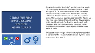 The video is made by “Psych2Go”, and discusses how people
can be struggling with mental illnesses and not be showing
any signs of it. The video has some well drawn cartoons of
people with mental health issues, these make it easier to
understand the topic of the video and what the narrator is
saying. The whole video is done in a cartoon style, showing us
how these issues look on the inside and how they can appear
on the outside. content. The drawings aren’t exactly stick
figures are very much lacking in detail in terms of human
features making them very simple and the video becomes
easier to watch.
The video has very straight forward and simple narration that
is easy to listen to. This will make the topic in my video easier
to get across to my viewer.
 