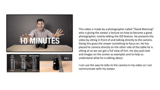 This video is made by a photographer called “David Manning”
who is giving the viewer a lecture on how to become a great
photographer, mainly talking the ISO feature. He presents the
video by sitting in front of and talking directly to the camera.
Doing this gives the viewer something to focus on. He has
placed he camera directly on the other side of the table he is
sitting at so we can get a full view of him. He also puts text
and images on the screen as examples and to help us
understand what he is talking about.
I can use the way he talks to the camera in my video so I can
communicate with my viewer.
 