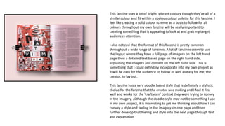 This fanzine uses a lot of bright, vibrant colours though they're all of a
similar colour and fit within a obvious colour palette for this fanzine. I
feel like creating a solid colour scheme as a basis to follow for all
colours throughout my own fanzine will be really important to
creating something that is appealing to look at and grab my target
audiences attention.
I also noticed that the format of this fanzine is pretty common
throughout a wide range of fanzines. A lot of fanzines seem to use
the layout where they have a full page of imagery on the left hand
page then a detailed text based page on the right hand side,
explaining the imagery and content on the left hand side. This is
something that I could definitely incorporate into my own project as
it will be easy for the audience to follow as well as easy for me, the
creator, to lay out.
This fanzine has a very doodle based style that is definitely a stylistic
choice for the fanzine that the creator was making and I feel it fits
well and works for the ‘craftivism’ context they were trying to convey
in the imagery. Although the doodle style may not be something I use
in my own project, it is interesting to get me thinking about how I can
convey a style and feeling in the imagery on one page and then
further develop that feeling and style into the next page through text
and explanation.
 