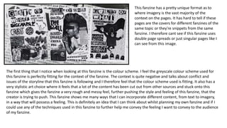 The first thing that I notice when looking at this fanzine is the colour scheme. I feel the greyscale colour scheme used for
this fanzine is perfectly fitting for the context of the fanzine. The context is quite negative and talks about conflict and
issues of the storyline that this fanzine is following and I therefore feel that the colour scheme used is fitting. It also has a
very stylistic art choice where it feels that a lot of the content has been cut out from other sources and stuck onto this
fanzine which gives the fanzine a very rough and messy feel, further pushing the style and feeling of this fanzine, that the
creator is trying to push. This fanzine shows me many ways that I can incorporate different content, from text to imagery,
in a way that will possess a feeling. This is definitely an idea that I can think about whilst planning my own fanzine and if I
could use any of the techniques used in this fanzine to further help me convey the feeling I want to convey to the audience
of my fanzine.
This fanzine has a pretty unique format as to
where imagery is the vast majority of the
context on the pages. It has hard to tell if these
pages are the covers for different fanzines of the
same topic or they're snippets from the same
fanzine. I therefore cant see if this fanzine uses
double page spreads or just singular pages like I
can see from this image.
 
