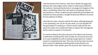 I like the format of this fanzine, I feel that it divides the page well
between text and imagery and it makes it really easy to follow for
the audience. Having primarily text on one page and imagery on the
other is something I think that I will want to incorporate into my
own fanzine as I think it makes the work extremely presentable and
aesthetic but also provides a straight forward yet effective structure
for the audience to follow.
I also like the colour scheme used for this piece, although grayscale
is not something I can use for my own work, as it just wouldn’t fit
the genre/style I'm working in, I think it works really well for the
piece this author has created and helps to express the message the
author wants to express in his fanzine.
I'm mainly looking at this piece because of its layout and structure,
its definitely something that I will consider for my own fanzine due
to its easy readability as well as leaving enough space for creative
visuals to complement the text. This may not be the exact structure
that I use but its definitely something that could influence my
decision when I later decide upon the structure that I want to use.
 