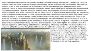 This is the planet and environment style that I will be trying to recreate in blender for this project. I noticed that a lot of the
buildings have a very similar shape and all use the same textures. The only differentiation in the buildings is the scale of the
buildings as well as some difference in the architecture such as the windows and bridges between buildings. This is
something I should be able to recreate relatively easily within blender. It may not be exactly the same but it will definitely be
close/heavily inspired by. I think that getting the right textures for the buildings will be crucial in making the buildings look
similar to how they do in Naboo. I also noticed that this planet has a lot of water features as well as foliage. This is something
that ill be able to recreate in blender to further familiarise the audience with the visualisation of Naboo they already know. I
recently purchased an addon for Blender called scatter that I will use in this project for the majority of the foliage on the
planet. I'm not too sure on how to create waterfalls for this project but ill do some further research in to how to do so as its
definitely an important aspect of this planet. I also noticed that this planet uses a lot of fog which I will aim to use in my own
piece. I will use volumetrics to create fog around the lower areas of the planet, stemming from the waterfalls. I think its is
also very important to get the lighting right on this scene. The lighting in this image is one of the first things I notice, it’s a
very warm light and is just off to the right behind the camera. The light in this scene creates a very tranquil feeling scene.
I want to take as much influence from this shot as I
can for my own work to try create a scene that feels
close enough to what Star Wars fans already know.
Although my scene will definitely look a lot different,
it is very important that I incorporate as many key
features of the planet as I can to help my recreation
feel as close to the real thing as possible.
 
