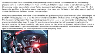 I wanted to see how I could recreate the animation of the blasters in Star Wars. I've identified that the blaster energy
projectile seems to be a luminated cylinder. This is something that I believe I would be able to recreate relatively easily in
blender using particle systems. I also noticed that the blasters emit quite a large amount of light. I could recreate this effect
by parenting a red light to the particle system, meaning every time a shot from the blaster is fired, a light source is also fired,
creating the effect that the blaster bolts are emitting the light.
From previous experiments with bloom I have noticed that it is quite challenging to create within the cycles render engine. To
create bloom in cycles, you need to use the compositor in blender but that effects the entire shot not just the blaster bolts.
This also applies for lightsabers that I may use in this project. However, I need to use cycles render engine to ensure that my
environment looks the best it can. To tackle this issue, I'm currently thinking that I will render everything besides the
lightsaber blade and the blaster bolts in the cycles render engine, but then render the lightsaber blade and blaster bolts in a
separate render in EEVEE. I will then use Blender’s compositor to combine the two render passes and final render the piece
again to combine everything and hopefully overcome this issue regarding bloom.
 