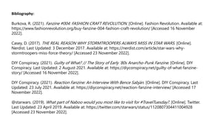Bibliography:
Burkova, R. (2021). Fanzine #004: FASHION CRAFT REVOLUTION. [Online]. Fashion Revolution. Available at:
https://www.fashionrevolution.org/buy-fanzine-004-fashion-craft-revolution/ [Accessed 16 November
2022].
Casey, D. (2017). THE REAL REASON WHY STORMTROOPERS ALWAYS MISS IN STAR WARS. [Online].
Nerdist. Last Updated: 3 December 2017. Available at: https://nerdist.com/article/star-wars-why-
stormtroopers-miss-force-theory/ [Accessed 23 November 2022].
DIY Conspiracy. (2021). Guilty of What? // The Story of Early ’80s Anarcho-Punk Fanzine. [Online]. DIY
Conspiracy. Last Updated: 2 August 2021. Available at: https://diyconspiracy.net/guilty-of-what-fanzine-
story/ [Accessed 16 November 2022].
DIY Conspiracy. (2021). Reaction Fanzine: An Interview With Bence Sabján. [Online]. DIY Conspiracy. Last
Updated: 23 July 2021. Available at: https://diyconspiracy.net/reaction-fanzine-interview/ [Accessed 17
November 2022].
@starwars. (2019). What part of Naboo would you most like to visit for #TravelTuesday?. [Online]. Twitter.
Last Updated: 23 April 2019. Available at: https://twitter.com/starwars/status/1120807304411004928
[Accessed 23 November 2022].
 