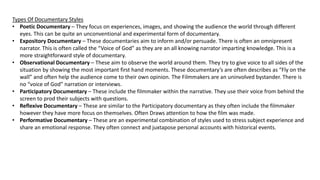 Types Of Documentary Styles
• Poetic Documentary – They focus on experiences, images, and showing the audience the world through different
eyes. This can be quite an unconventional and experimental form of documentary.
• Expository Documentary – These documentaries aim to inform and/or persuade. There is often an omnipresent
narrator. This is often called the “Voice of God” as they are an all knowing narrator imparting knowledge. This is a
more straightforward style of documentary.
• Observational Documentary – These aim to observe the world around them. They try to give voice to all sides of the
situation by showing the most important first hand moments. These documentary’s are often describes as “Fly on the
wall” and often help the audience come to their own opinion. The Filmmakers are an uninvolved bystander. There is
no “voice of God” narration or interviews.
• Participatory Documentary – These include the filmmaker within the narrative. They use their voice from behind the
screen to prod their subjects with questions.
• Reflexive Documentary – These are similar to the Participatory documentary as they often include the filmmaker
however they have more focus on themselves. Often Draws attention to how the film was made.
• Performative Documentary – These are an experimental combination of styles used to stress subject experience and
share an emotional response. They often connect and juxtapose personal accounts with historical events.
 