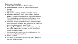 Documentary Conventions
• Unstaged events that are authentic and true.
• Archival Footage. This can be used to show historical
footage.
• Non-fiction
• Observational footage. Objective record of events.
• Reconstructed scenes. These can be used to show the
viewer a visual demonstration of an event that happened.
There should be an indication that the footage isn’t real
with distortion, blurring or colour enhancement.
• Interviews. People speak directly about events, giving it a
sense of realism. These can take place on or off screen. On
screen interviews use the rule of thirds.
• Montage. This will be a sequence of visuals that go with
the words and narrative. They can be used to indicate a
change in time and place.
• Interviewees name and relevance at the bottom of the
screen in small and simple font.
• Formal narration.
• Cut away clips of observational footage that it relevant to
the topic being discussed.
 