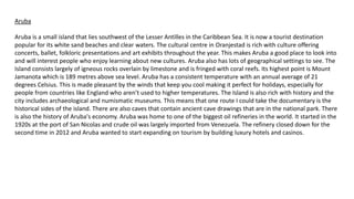 Aruba
Aruba is a small island that lies southwest of the Lesser Antilles in the Caribbean Sea. It is now a tourist destination
popular for its white sand beaches and clear waters. The cultural centre in Oranjestad is rich with culture offering
concerts, ballet, folkloric presentations and art exhibits throughout the year. This makes Aruba a good place to look into
and will interest people who enjoy learning about new cultures. Aruba also has lots of geographical settings to see. The
Island consists largely of igneous rocks overlain by limestone and is fringed with coral reefs. Its highest point is Mount
Jamanota which is 189 metres above sea level. Aruba has a consistent temperature with an annual average of 21
degrees Celsius. This is made pleasant by the winds that keep you cool making it perfect for holidays, especially for
people from countries like England who aren’t used to higher temperatures. The Island is also rich with history and the
city includes archaeological and numismatic museums. This means that one route I could take the documentary is the
historical sides of the island. There are also caves that contain ancient cave drawings that are in the national park. There
is also the history of Aruba's economy. Aruba was home to one of the biggest oil refineries in the world. It started in the
1920s at the port of San Nicolas and crude oil was largely imported from Venezuela. The refinery closed down for the
second time in 2012 and Aruba wanted to start expanding on tourism by building luxury hotels and casinos.
 