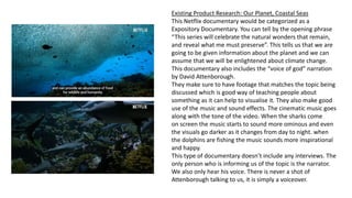 Existing Product Research: Our Planet, Coastal Seas
This Netflix documentary would be categorized as a
Expository Documentary. You can tell by the opening phrase
“This series will celebrate the natural wonders that remain,
and reveal what me must preserve”. This tells us that we are
going to be given information about the planet and we can
assume that we will be enlightened about climate change.
This documentary also includes the “voice of god” narration
by David Attenborough.
They make sure to have footage that matches the topic being
discussed which is good way of teaching people about
something as it can help to visualise it. They also make good
use of the music and sound effects. The cinematic music goes
along with the tone of the video. When the sharks come
on screen the music starts to sound more ominous and even
the visuals go darker as it changes from day to night. when
the dolphins are fishing the music sounds more inspirational
and happy.
This type of documentary doesn’t include any interviews. The
only person who is informing us of the topic is the narrator.
We also only hear his voice. There is never a shot of
Attenborough talking to us, it is simply a voiceover.
 