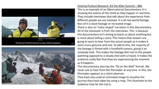 Existing Product Research: K2 the Killer Summit – BBC
This is an example of an Observational Documentary. It is
showing the events of the climb as they happen in real time.
They include interviews that talk about the experience from
different people wo are involved. It is all real world footage.
Non of it is stock footage or recreated image.
There is also no “voice of god” narration in this documentary.
All of the voiceover is from the interviews. This is because
this documentary isn’t aiming to teach us about anything but
is more about telling a story. This means that viewers are
going to want to hear from the actual people as it makes it
seem more genuine and real. To add to this, the majority of
the footage is filmed with a handheld camera, giving it an
unsteady look. This makes the footage feel real to the people
watching opposed to a steady shot with a tripod. It makes the
audience really feel that they are experiencing the moment
as it happens.
This documentary also has the “fly on the Wall” format. We
never see or hear from the filmmaker at any time. In this, the
filmmaker appears as a silent observer.
They have also used an animated image to visualise the
journey they have taken by using a map. This illustrates to the
audience how far the trip is.
 