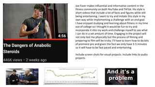 Joe Fazer makes influential and informative content in the
fitness community on both YouTube and TikTok. His style is
short videos that include a lot of facts and figures while still
being entertaining. I want to try and imitate this style in my
own way while implementing a challenge with an end goal.
I have enjoyed studying and learning about fitness in my time
out of college so I thought it would be fun to try and
incorporate it into my work and challenge myself to see what
I can do in a set amount of time. Engaging in the project will
not only test me physically but the process of filming and
preparing to film will be tricky. I’ll have to learn how to do bits
of premiere pro and given the fact we only have 3-5 minutes
so it will have to be fast paced and entertaining.
Include screen shots for visual projects. Include links to audio
projects.
 