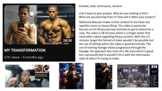 Context, style, techniques, content.
Link it back to your project. Why are you looking at this?
What are you learning from it? How will it affect your project?
Nathaniel Massiah makes similar content to Joe Fazer but
specifies more on heavy lifting. This video in particular
focuses on his fitness journey and how he got to where he is
now. The video is 28 minutes which is a longer watch that
most other videos regarding fitness content. With the 3-5
minutes target this format of video wouldn’t be possible but
the use of editing within the video is good technically. The
use of training footage shows progression through the
footage. His approach was more of a life story which is good,
but I personally feel it wouldn’t fit in with the informative
style of video I'm trying to make.
 