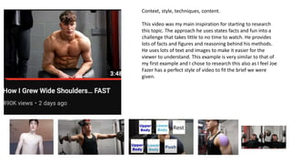 Context, style, techniques, content.
This video was my main inspiration for starting to research
this topic. The approach he uses states facts and fun into a
challenge that takes little to no time to watch. He provides
lots of facts and figures and reasoning behind his methods.
He uses lots of text and images to make it easier for the
viewer to understand. This example is very similar to that of
my first example and I chose to research this also as I feel Joe
Fazer has a perfect style of video to fit the brief we were
given.
 