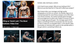 Context, style, techniques, content.
Link it back to your project. Why are you looking at this?
What are you learning from it? How will it affect your project?
Alex Eubank often uses montages and high quality
videography as his form on content. His lifestyle vlogs are an
entertaining watch for none fitness enjoyers as he often does
none fitness activities. His content spreads good messages
and encouragement to others who maybe to nervous or don’t
want to begin going to the gym. The montage aspect of the
videos is something I'd like to incorporate into into my work
as I feel it makes for an enjoyable watch. In this specific video
he provides an interview with a guest on the episode while in
the gym which is something I’d like to do.
 