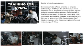 Context, style, techniques, content.
Cbum creates hardcore fitness content as he competes
professionally in Mr. Olympia. His content revolves around
preparation and his daily workouts leading up to the big show
giving the viewer a watching experience similar to that of a
series. Cbum does a lot of montage and training while in the
gym mixed in with educating the viewer on what exercise he's
doing and for what reason. Unlike the other videos there’s
little to no music and other effects meaning there is far more
emphasis on purely lifting.
 