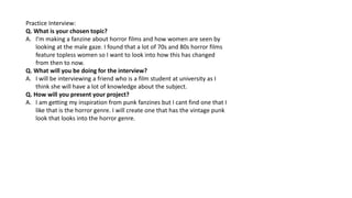 Practice Interview:
Q. What is your chosen topic?
A. I’m making a fanzine about horror films and how women are seen by
loo...