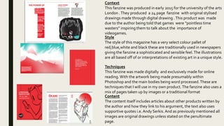 Context
This fanzine was produced in early 2015 for the university of the arts
London .They produced a 24 page fanzine with original stylised
drawings made through digital drawing .This product was made
due to the author being told that games were “pointless time
wasters” inspiring them to talk about the importance of
videogames.
Style
The style of this magazine has a very select colour pallet of
red,blue,white and black these are traditionally used in newspapers
giving the fanzine a sophisticated and sensible feel.The illustrations
are all based off of or interpretations of existing art in a unique style.
Techniques
This fanzine was made digitally and exclusively made for online
reading.With the artwork being made presumably within
Photoshop and the main bodies being word processed.These are
techniques that I will use in my own product.The fanzine also uses a
mix of pages taken up by images or a traditional format
Content
The content itself includes articles about other products written by
the author and how they link to his argument, the text also uses
supportive quotes i.e. Andy Serkis. And as previously mentioned all
images are original drawings unless stated on the penultimate
page.
 