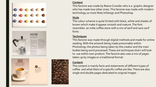 Context
This fanzine was made by Reece Crowder who is a graphic designer
who has made two other zines.This fanzine was made with modern
technology so most likely InDesign and Photoshop
Style
The colour scheme is quite limited with black, white and shades of
brown which make it appear smooth and mature.The font
resembles an indie coffee store with a mix of serif and sans serif
fonts
Techniques
This fanzine was made through digital methods and made for online
reading.With the artwork being made presumably within
Photoshop; the photos being taken by the creator and the main
bodies being word processed.These are techniques that I will look
to use within own product.The fanzine also uses a mix of pages
taken up by images or a traditional format
Content
The content is mainly facts and statements of different types of
coffee and what likers of a specific coffee are like.There are also
single and double pages dedicated to original images
 