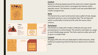 Context
Modul is a fanzine based around the works of a modern Spanish
artist (Fernando Fom) which is arranged into themes within
separate issues.This fanzine is modern and was assembled with
modern programmes.
Style
This fanzine has a warm and neutral colour pallet of reds, beiges
and blacks giving it a very minimalistic feel.The art featured
within is extremely minimal and fits with the issues colour
scheme.
Techniques
The fanzine is made with modern methods and uses word
processing as it is online based.The artwork used takes up 1 page
on each double page spread.The fonts used are solely sans serif
to give it a modern feel.
Content
All pages after the intro are dedicated to titled artworks, other
bodies are explaining what the fanzine is about and a contents
page.
 