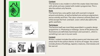Context
This fanzine is very modern in which the creator does interviews
with artists and was created with modern programmes.This is
also the authors only fanzine.
Style
This fanzine has a very gothic style with scanned in original
artwork and photos as well as barbed wire acting as segmentors
and an entirely serif font.The colour scheme is entirely black and
white (except the front and back cover ) which also add to the
gothic aesthetic.
Techniques
The fanzine itself was most likely assembled in a graphic design
programme i.e. Photoshop or InDesign. Some of the photos and
illustrations are definitely hand drawn and scanned in , which is
something I can use in my own work.
Content
Written content includes the authors poems and interviews with
artists that fit the authors theme. In terms of images the content
includes photos of buildings, tapestry creatures, interviewees and
her own art
 