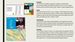 Context
This fanzine is made to inspire its readers to shape their
environment after the COVID-19 period.This is a very modern
fanzine and so will be made using modern creative applications.
Style
The style of the fanzine is very ‘modern’ with bright bold colour
scheme (mostly primary colours).There is also simple geometric
shapes as well as off centre text placement and solely sans serif
fonts, all adding to the ‘modern’ motif.
Techniques
This fanzine was made solely digitally, any images from within
the fanzine aren't original however are poignant and relevant to
the subject and do look good when taking up a single page.All
the text is word processed .
Content
The written content is done in a traditionally newspaper fashion
as in standard articles in columns with quotes woven in. In terms
of visual content images follow the newspaper trend with being
relevant to the article and not much else, however introducing
the segment is a visually pleasing double page spread.
 