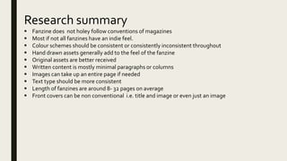 Research summary
 Fanzine does not holey follow conventions of magazines
 Most if not all fanzines have an indie feel.
 Colour schemes should be consistent or consistently inconsistent throughout
 Hand drawn assets generally add to the feel of the fanzine
 Original assets are better received
 Written content is mostly minimal paragraphs or columns
 Images can take up an entire page if needed
 Text type should be more consistent
 Length of fanzines are around 8- 32 pages on average
 Front covers can be non conventional i.e. title and image or even just an image
 