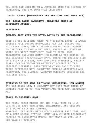 SO, COME AND JOIN ME ON A JOUERNEY INTO THE HISTORY OF
HARROGATE, THE SPA TOWN THAT ONCE WAS!
TITLE SCREEN [HARROGATE- THE SPA TOWN THAT ONCE WAS]
EST. ROYAL BATHS HARROGATE, MULTIPLE SHOTS AT
DIFFERENT ANGLES.
PRESENTER:
[MEDIUM SHOT WITH THE ROYAL BATHS IN THE BACKGROUND]
THIS IS THE BUILDING KNOWN AS THE ROYAL BATHS, A LARGE
TOURIST PULL DURING HARROGATES HAY DAY. DURING THE
VICTORIAN TIMES, THE RICH AND POWERFUL WOULD JOURNEY
TO THE TOWN TO HAVE A DAY HERE, HAVING ALL SORTS OF
WEIRD AND WACKY TREATMENTS DONE TO THEM. SOME
TREATMENTS INCLUDED SOMETHING KNOWN AS THE SCHNEE, OR
THE ELECTRIC HYDROTHERAPY BATH, WHERE THE PATIENT SITS
IN A FOUR CELL BATH, ARMS AND LEGS SUBMERGED, WHILE A
SCARY LOOKING VICTORIAN ATTENDENT CONTROLLED THE
ELECTRIC CURRENTS. THIS TREATMENT WAS SAID TO HELP
THOSE SUFFERING WITH CONDITONS SUCH AS ARTHRITUS AND
RHEUATISM, THE ELECTRO MAGNETIC CURRENTS SOOTHING THE
PATIENTS PAIN.
[TURNING TO THE SIDE AS THOUGH WHISPERING, LOW ANGLE]
I’M NOT GONNA LIE, I WOULDN’T GET INTO THAT THING IF
SOMEONE PAID ME TO, THE VICTORIANS WERE MAD, SERIOUSLY
MAD.
[BACK TO ORIGINAL SHOT]
THE ROYAL BATHS CLOSED FOR THE FINAL TIME IN 1969,
GIVING Its LAST TERRIFYING TREATMENTS, AND CLOSING
IT’S DOORS AS A SPA FOREVER.
NOWADAYS, THE ROYAL BATHS HOLDS ANOTHER PAST TIME, ONE
OF A MORE MODERN STATURE, HOUSING A CHINESE RESTAURANT
POPULAR TO HARROGATES MODERN RESIDENTS AS WELL AS A
NEW WAVE OF TOURISTS.
 