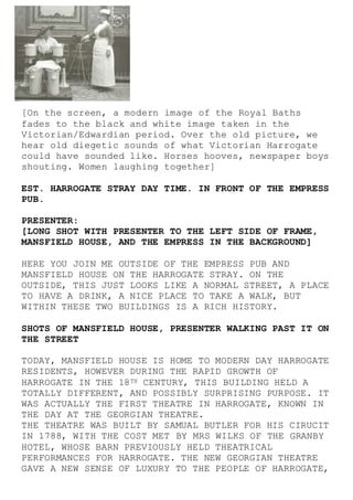 [On the screen, a modern image of the Royal Baths
fades to the black and white image taken in the
Victorian/Edwardian period. Over the old picture, we
hear old diegetic sounds of what Victorian Harrogate
could have sounded like. Horses hooves, newspaper boys
shouting. Women laughing together]
EST. HARROGATE STRAY DAY TIME. IN FRONT OF THE EMPRESS
PUB.
PRESENTER:
[LONG SHOT WITH PRESENTER TO THE LEFT SIDE OF FRAME,
MANSFIELD HOUSE, AND THE EMPRESS IN THE BACKGROUND]
HERE YOU JOIN ME OUTSIDE OF THE EMPRESS PUB AND
MANSFIELD HOUSE ON THE HARROGATE STRAY. ON THE
OUTSIDE, THIS JUST LOOKS LIKE A NORMAL STREET, A PLACE
TO HAVE A DRINK, A NICE PLACE TO TAKE A WALK, BUT
WITHIN THESE TWO BUILDINGS IS A RICH HISTORY.
SHOTS OF MANSFIELD HOUSE, PRESENTER WALKING PAST IT ON
THE STREET
TODAY, MANSFIELD HOUSE IS HOME TO MODERN DAY HARROGATE
RESIDENTS, HOWEVER DURING THE RAPID GROWTH OF
HARROGATE IN THE 18TH CENTURY, THIS BUILDING HELD A
TOTALLY DIFFERENT, AND POSSIBLY SURPRISING PURPOSE. IT
WAS ACTUALLY THE FIRST THEATRE IN HARROGATE, KNOWN IN
THE DAY AT THE GEORGIAN THEATRE.
THE THEATRE WAS BUILT BY SAMUAL BUTLER FOR HIS CIRUCIT
IN 1788, WITH THE COST MET BY MRS WILKS OF THE GRANBY
HOTEL, WHOSE BARN PREVIOUSLY HELD THEATRICAL
PERFORMANCES FOR HARROGATE. THE NEW GEORGIAN THEATRE
GAVE A NEW SENSE OF LUXURY TO THE PEOPLE OF HARROGATE,
 