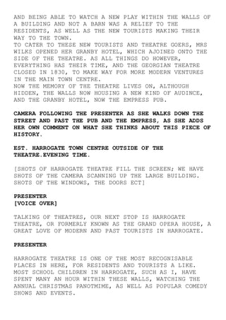 AND BEING ABLE TO WATCH A NEW PLAY WITHIN THE WALLS OF
A BUILDING AND NOT A BARN WAS A RELIEF TO THE
RESIDENTS, AS WELL AS THE NEW TOURISTS MAKING THEIR
WAY TO THE TOWN.
TO CATER TO THESE NEW TOURISTS AND THEATRE GOERS, MRS
WILKS OPENED HER GRANBY HOTEL, WHICH AJOINED ONTO THE
SIDE OF THE THEATRE. AS ALL THINGS DO HOWEVER,
EVERYTHING HAS THEIR TIME, AND THE GEORGIAN THEATRE
CLOSED IN 1830, TO MAKE WAY FOR MORE MODERN VENTURES
IN THE MAIN TOWN CENTRE.
NOW THE MEMORY OF THE THEATRE LIVES ON, ALTHOUGH
HIDDEN, THE WALLS NOW HOUSING A NEW KIND OF AUDINCE,
AND THE GRANBY HOTEL, NOW THE EMPRESS PUB.
CAMERA FOLLOWING THE PRESENTER AS SHE WALKS DOWN THE
STREET AND PAST THE PUB AND THE EMPRESS, AS SHE ADDS
HER OWN COMMENT ON WHAT SHE THINKS ABOUT THIS PIECE OF
HISTORY.
EST. HARROGATE TOWN CENTRE OUTSIDE OF THE
THEATRE.EVENING TIME.
[SHOTS OF HARROGATE THEATRE FILL THE SCREEN; WE HAVE
SHOTS OF THE CAMERA SCANNING UP THE LARGE BUILDING.
SHOTS OF THE WINDOWS, THE DOORS ECT]
PRESENTER
[VOICE OVER]
TALKING OF THEATRES, OUR NEXT STOP IS HARROGATE
THEATRE, OR FORMERLY KNOWN AS THE GRAND OPERA HOUSE, A
GREAT LOVE OF MODERN AND PAST TOURISTS IN HARROGATE.
PRESENTER
HARROGATE THEATRE IS ONE OF THE MOST RECOGNISABLE
PLACES IN HERE, FOR RESIDENTS AND TOURISTS A LIKE.
MOST SCHOOL CHILDREN IN HARROGATE, SUCH AS I, HAVE
SPENT MANY AN HOUR WITHIN THESE WALLS, WATCHING THE
ANNUAL CHRISTMAS PANOTMIME, AS WELL AS POPULAR COMEDY
SHOWS AND EVENTS.
 