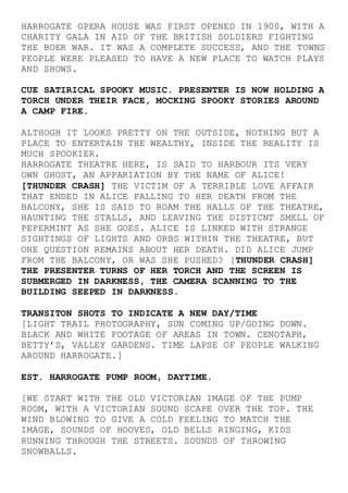 HARROGATE OPERA HOUSE WAS FIRST OPENED IN 1900, WITH A
CHARITY GALA IN AID OF THE BRITISH SOLDIERS FIGHTING
THE BOER WAR. IT WAS A COMPLETE SUCCESS, AND THE TOWNS
PEOPLE WERE PLEASED TO HAVE A NEW PLACE TO WATCH PLAYS
AND SHOWS.
CUE SATIRICAL SPOOKY MUSIC. PRESENTER IS NOW HOLDING A
TORCH UNDER THEIR FACE, MOCKING SPOOKY STORIES AROUND
A CAMP FIRE.
ALTHOGH IT LOOKS PRETTY ON THE OUTSIDE, NOTHING BUT A
PLACE TO ENTERTAIN THE WEALTHY, INSIDE THE REALITY IS
MUCH SPOOKIER.
HARROGATE THEATRE HERE, IS SAID TO HARBOUR ITS VERY
OWN GHOST, AN APPARIATION BY THE NAME OF ALICE!
[THUNDER CRASH] THE VICTIM OF A TERRIBLE LOVE AFFAIR
THAT ENDED IN ALICE FALLING TO HER DEATH FROM THE
BALCONY, SHE IS SAID TO ROAM THE HALLS OF THE THEATRE,
HAUNTING THE STALLS, AND LEAVING THE DISTICNT SMELL OF
PEPERMINT AS SHE GOES. ALICE IS LINKED WITH STRANGE
SIGHTINGS OF LIGHTS AND ORBS WITHIN THE THEATRE, BUT
ONE QUESTION REMAINS ABOUT HER DEATH. DID ALICE JUMP
FROM THE BALCONY, OR WAS SHE PUSHED? [THUNDER CRASH]
THE PRESENTER TURNS OF HER TORCH AND THE SCREEN IS
SUBMERGED IN DARKNESS, THE CAMERA SCANNING TO THE
BUILDING SEEPED IN DARKNESS.
TRANSITON SHOTS TO INDICATE A NEW DAY/TIME
[LIGHT TRAIL PHOTOGRAPHY, SUN COMING UP/GOING DOWN.
BLACK AND WHITE FOOTAGE OF AREAS IN TOWN. CENOTAPH,
BETTY’S, VALLEY GARDENS. TIME LAPSE OF PEOPLE WALKING
AROUND HARROGATE.]
EST. HARROGATE PUMP ROOM, DAYTIME.
[WE START WITH THE OLD VICTORIAN IMAGE OF THE PUMP
ROOM, WITH A VICTORIAN SOUND SCAPE OVER THE TOP. THE
WIND BLOWING TO GIVE A COLD FEELING TO MATCH THE
IMAGE, SOUNDS OF HOOVES, OLD BELLS RINGING, KIDS
RUNNING THROUGH THE STREETS. SOUNDS OF THROWING
SNOWBALLS.
 