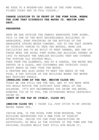 WE FADE TO A MODERN-DAY IMAGE OF THE PUMP ROOMS,
FILMED TODAY AND IN FULL COLOUR.]
CHANGE LOCATION TO IN FRONT OF THE PUMP ROOM, WHERE
THE SINK THAT DISPERSIS THE WATER IS. MEDIUM LONG
SHOT.
PRESENTER
HERE WE ARE OUTSIDE THE FAMOUS HARROGATE PUMP ROOMS.
THIS IS ONE OF THE MOST RECOGNISABLE BUILDINGS IN
HARROGATE, EVEN FEATURING ON THE BOTTLES OF THE
HARROGATE SPRING WATER COMPANY. DUE TO THE FAST GROWTH
OF TOURISTS COMING TO TAKE THE WATERS, MORE SPA
FACILITIES HAD TO BE BUILT TO MEET DEMAND, AND ONE OF
THESE WERE THE ROYAL PUMP ROOMS.THE BUILDING OPENED IN
1842 TO REPLACE THE EARLIER BUILDING THAT HAD COVERED
THE POPULAR OLD SULPHUR WELL.
FREE FROM THE ELEMENTS, AND AT A CHARGE, THE WATER WAS
SERVED IN A GLASS, AND CUSTOMERS AND TOURISTS COULD
ENJOY BANDS AS THEY TOOK THE WATER.
A FEATURE WAS ALSO ADDED TO MEET THE NEEDS OF THE
POOR, A TAP OUTSIDE OF THE BUILDING WHERE THE WATER
WAS PROVIDED FREELY.
[KNEELING DOWN AT THE TAP, MEDIUM CLOSE UP]
TODAY WE CAN STILL SEE THE TAP, AND IF YOU WERE HERE
YOU WOULD NOTICE THE DISTINCT EGGY SMELL OF THE
SULPHURE. IT’S NOT RECOMMENDED YOU DRINK THE WATER,
HOWEVER ITS UP TO YOU, THE VICTORIANS WOULD CERTAINLY
DRINK UP.
[SHOT OF THE TAP BY ITSELF, CLOSE UP]
[MEDIUM CLOSE UP] I THINK ILL JUST STICK TO MY SPRING
WATER THANK YOU.
INSIDE NOW, IS THE ROYAL PUMP ROOM MUESEUM, THE
BUILDING REPURPOSED FOR A NEW TYPE OF TOURIST
ATTRACTION. INSIDE YOU CAN FIND EXHIBITIONS ON
EGYPTOLOGY, AS WELL AS THE HISTORY OF THE TOWN AND THE
ORIGINAL SULPHUR WELLS THAT STILL RUN BELOW IT.
 