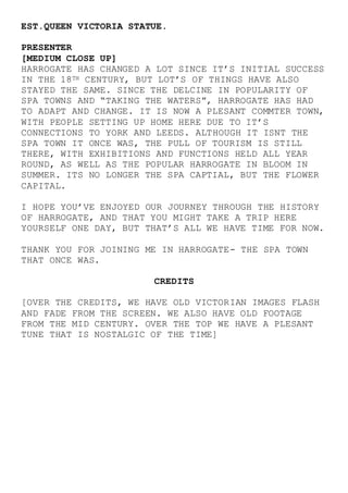 EST.QUEEN VICTORIA STATUE.
PRESENTER
[MEDIUM CLOSE UP]
HARROGATE HAS CHANGED A LOT SINCE IT’S INITIAL SUCCESS
IN THE 18TH CENTURY, BUT LOT’S OF THINGS HAVE ALSO
STAYED THE SAME. SINCE THE DELCINE IN POPULARITY OF
SPA TOWNS AND “TAKING THE WATERS”, HARROGATE HAS HAD
TO ADAPT AND CHANGE. IT IS NOW A PLESANT COMMTER TOWN,
WITH PEOPLE SETTING UP HOME HERE DUE TO IT’S
CONNECTIONS TO YORK AND LEEDS. ALTHOUGH IT ISNT THE
SPA TOWN IT ONCE WAS, THE PULL OF TOURISM IS STILL
THERE, WITH EXHIBITIONS AND FUNCTIONS HELD ALL YEAR
ROUND, AS WELL AS THE POPULAR HARROGATE IN BLOOM IN
SUMMER. ITS NO LONGER THE SPA CAPTIAL, BUT THE FLOWER
CAPITAL.
I HOPE YOU’VE ENJOYED OUR JOURNEY THROUGH THE HISTORY
OF HARROGATE, AND THAT YOU MIGHT TAKE A TRIP HERE
YOURSELF ONE DAY, BUT THAT’S ALL WE HAVE TIME FOR NOW.
THANK YOU FOR JOINING ME IN HARROGATE- THE SPA TOWN
THAT ONCE WAS.
CREDITS
[OVER THE CREDITS, WE HAVE OLD VICTORIAN IMAGES FLASH
AND FADE FROM THE SCREEN. WE ALSO HAVE OLD FOOTAGE
FROM THE MID CENTURY. OVER THE TOP WE HAVE A PLESANT
TUNE THAT IS NOSTALGIC OF THE TIME]
 
