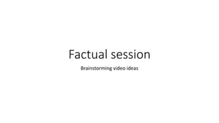 Factual session
Brainstorming video ideas
 