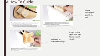 A HowTo Guide
Easy to follow
steps with little
text to keep it
simple
Simple
pictures that
go with the
text
Bold text to
outline each step
 