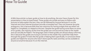 AWiki How article is a basic guide on how to do anything, the one I have chosen for this
presentation is How to toast bread.These guides are simple and easy to follow with
pictures to help explain the text, they can be followed by anyone because it’s on the
internet and most internet browsers provide a translate tool.They can however be quite
ambiguous, this is becauseWiki How are notorious for having images that are either not
helpful or completely un related to the text. Despite the guide having some flaws on some
of it’s guides, the majority of the time the guides are concise and accurate to the reader
and can actually be helpful.The language used in these guides are almost always informal,
this is because the guides are trying to connect to the reader this could then help them
through the guide if it looks like the guide is helping them specifically. In conclusion these
guides are helpful for anyone who hasn’t done specific tasks and they can be available to
anyone at anytime because it’s on the internet.
HowTo Guide
 