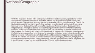 With this magazine there is little ambiguity, with the words being clearly spaced and written
well to avoid vagueness on such an important article.The magazines headline is bold, and
simply answers the question before going into the detail at the bottom of the page. Overall the
National Geographic has clarity as it’s clear and easy to understand, without using too many
technical terms that could put off some of the audience.The information displayed in this
magazine has a strong bias leaning towards the argument of evolution rather than offering
evidence that supports the creationist point of view. Factual writing in general should avoid
bias however, for this article it’s hard to find evidence to support the creationist views because
it’s fact that animals evolved over time and to support creationism is non existent now. Despite
the bias towards evolution in the article the National Geographic magazine is accurate and
correct, the articles are written by professionals including biologists, chemists, and physicists.
Grammatically the magazine is rarely ever wrong, they are a professional factual magazine and
it would be rare to spot a grammatical mistake in such a professional company.
National Geographic
 